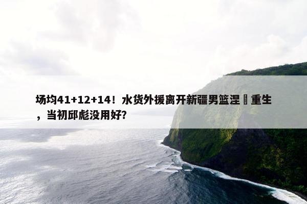 场均41+12+14！水货外援离开新疆男篮涅槃重生，当初邱彪没用好？