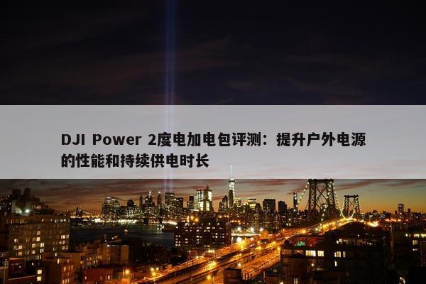 DJI Power 2度电加电包评测：提升户外电源的性能和持续供电时长