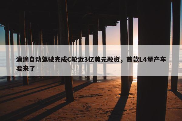 滴滴自动驾驶完成C轮近3亿美元融资，首款L4量产车要来了