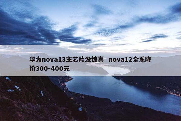 华为nova13主芯片没惊喜  nova12全系降价300-400元