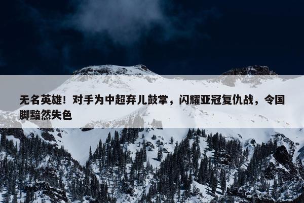 无名英雄！对手为中超弃儿鼓掌，闪耀亚冠复仇战，令国脚黯然失色