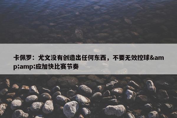 卡佩罗：尤文没有创造出任何东西，不要无效控球&amp;应加快比赛节奏