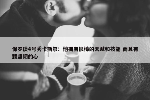 保罗谈4号秀卡斯尔：他拥有很棒的天赋和技能 而且有颗坚韧的心