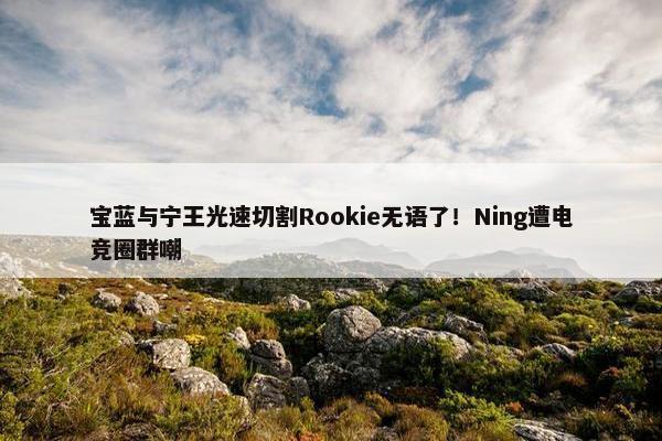 宝蓝与宁王光速切割Rookie无语了！Ning遭电竞圈群嘲