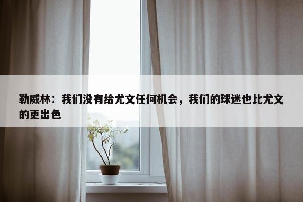 勒威林：我们没有给尤文任何机会，我们的球迷也比尤文的更出色