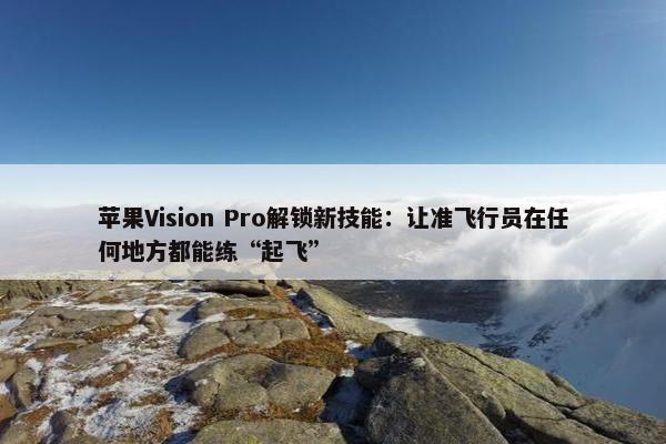 苹果Vision Pro解锁新技能：让准飞行员在任何地方都能练“起飞”