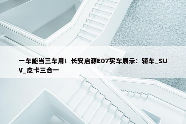 一车能当三车用！长安启源E07实车展示：轿车_SUV_皮卡三合一