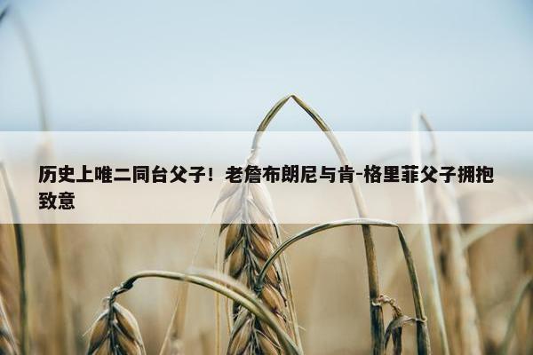 历史上唯二同台父子！老詹布朗尼与肯-格里菲父子拥抱致意