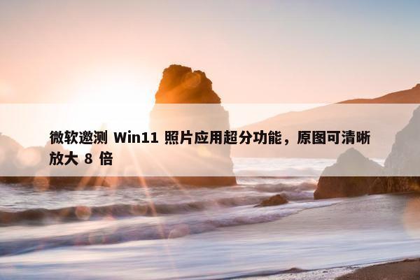 微软邀测 Win11 照片应用超分功能，原图可清晰放大 8 倍