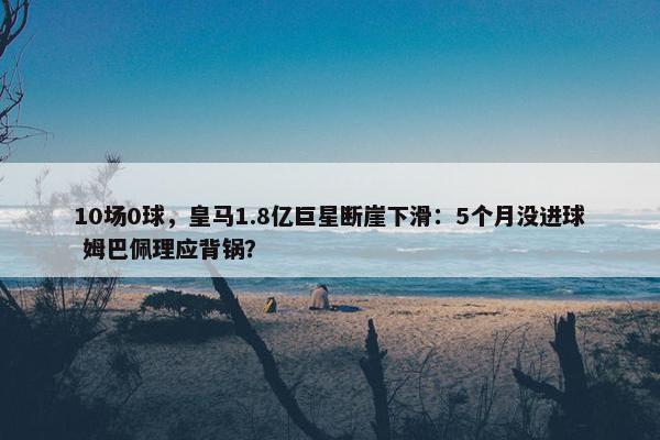 10场0球，皇马1.8亿巨星断崖下滑：5个月没进球 姆巴佩理应背锅？