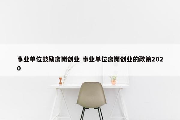 事业单位鼓励离岗创业 事业单位离岗创业的政策2020