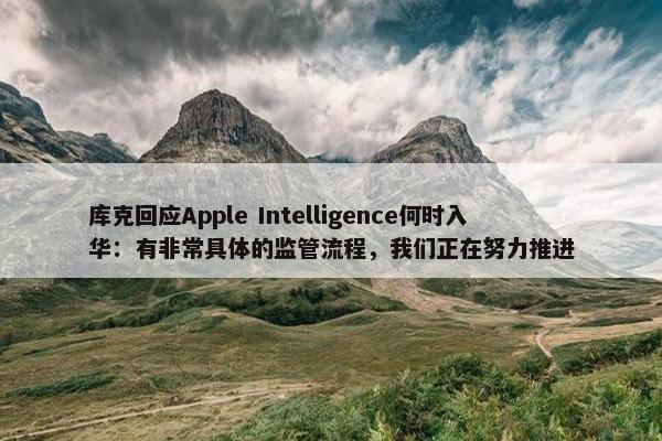 库克回应Apple Intelligence何时入华：有非常具体的监管流程，我们正在努力推进