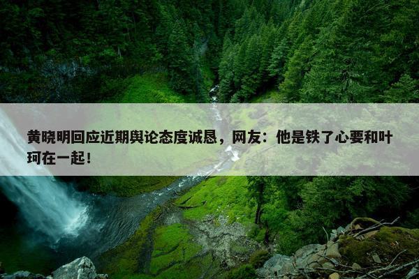 黄晓明回应近期舆论态度诚恳，网友：他是铁了心要和叶珂在一起！