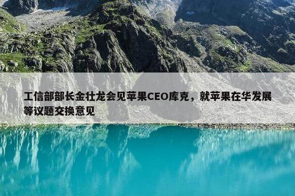 工信部部长金壮龙会见苹果CEO库克，就苹果在华发展等议题交换意见