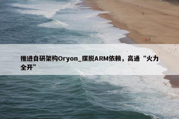 推进自研架构Oryon_摆脱ARM依赖，高通“火力全开”