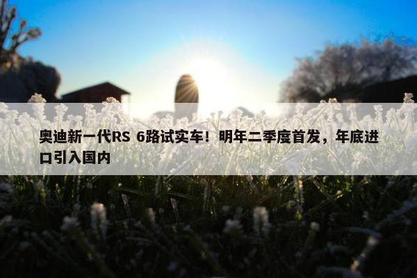 奥迪新一代RS 6路试实车！明年二季度首发，年底进口引入国内