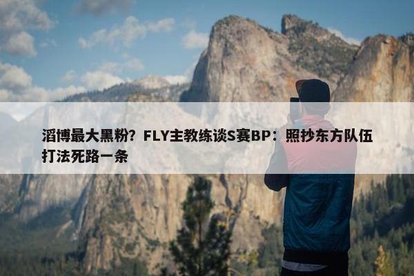 滔博最大黑粉？FLY主教练谈S赛BP：照抄东方队伍打法死路一条