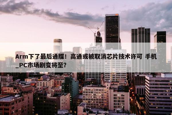 Arm下了最后通牒！高通或被取消芯片技术许可 手机_PC市场剧变将至？