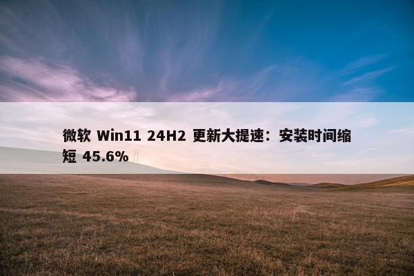 微软 Win11 24H2 更新大提速：安装时间缩短 45.6%