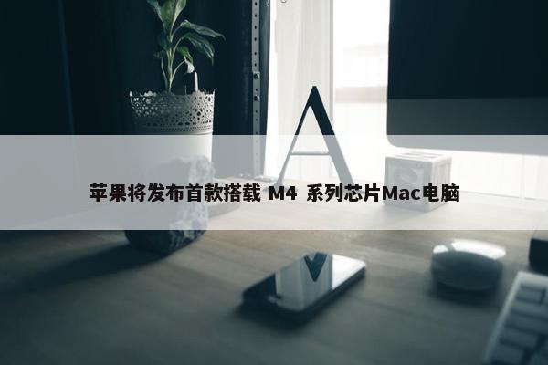 苹果将发布首款搭载 M4 系列芯片Mac电脑