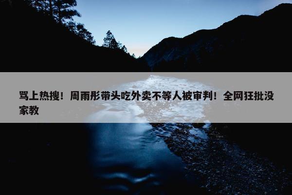 骂上热搜！周雨彤带头吃外卖不等人被审判！全网狂批没家教