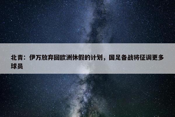 北青：伊万放弃回欧洲休假的计划，国足备战将征调更多球员