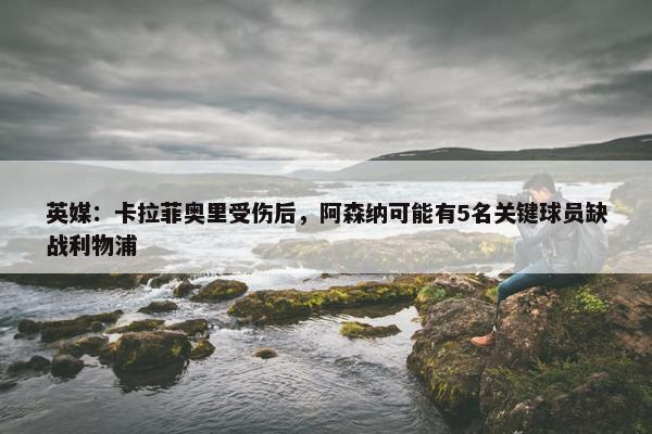 英媒：卡拉菲奥里受伤后，阿森纳可能有5名关键球员缺战利物浦