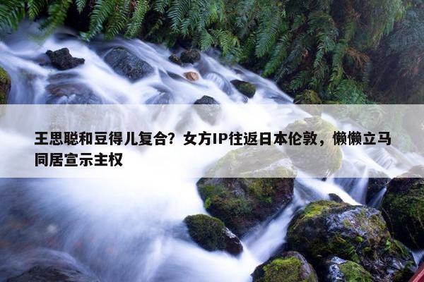 王思聪和豆得儿复合？女方IP往返日本伦敦，懒懒立马同居宣示主权