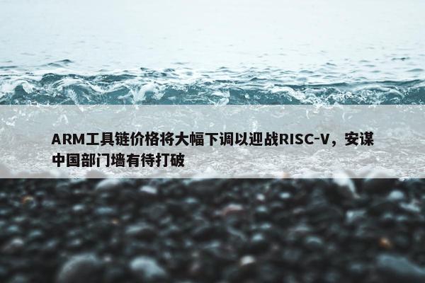 ARM工具链价格将大幅下调以迎战RISC-V，安谋中国部门墙有待打破