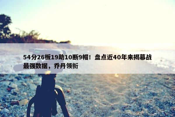 54分26板19助10断9帽！盘点近40年来揭幕战最强数据，乔丹领衔