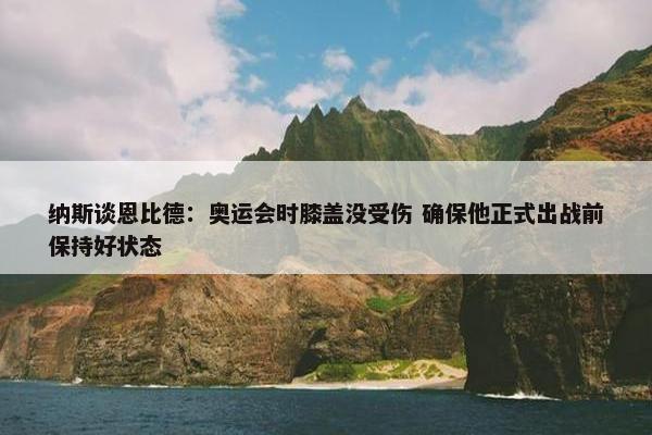 纳斯谈恩比德：奥运会时膝盖没受伤 确保他正式出战前保持好状态