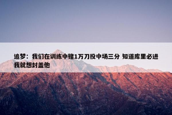 追梦：我们在训练中赌1万刀投中场三分 知道库里必进我就想封盖他