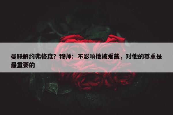 曼联解约弗格森？穆帅：不影响他被爱戴，对他的尊重是最重要的