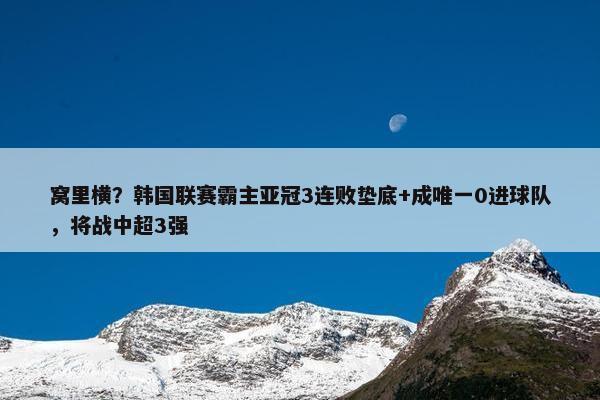 窝里横？韩国联赛霸主亚冠3连败垫底+成唯一0进球队，将战中超3强