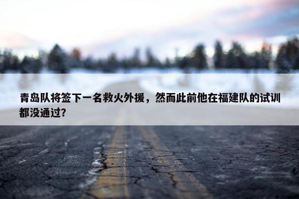 青岛队将签下一名救火外援，然而此前他在福建队的试训都没通过？