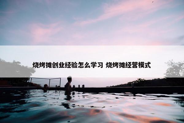 烧烤摊创业经验怎么学习 烧烤摊经营模式