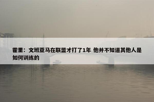 霍里：文班亚马在联盟才打了1年 他并不知道其他人是如何训练的