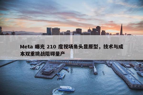 Meta 曝光 210 度视场角头显原型，技术与成本双重挑战阻碍量产