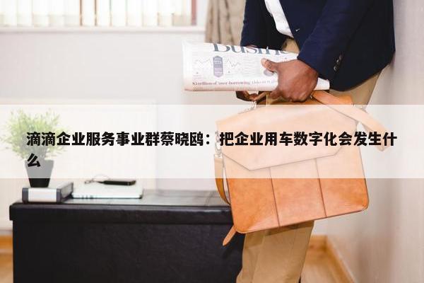 滴滴企业服务事业群蔡晓鸥：把企业用车数字化会发生什么