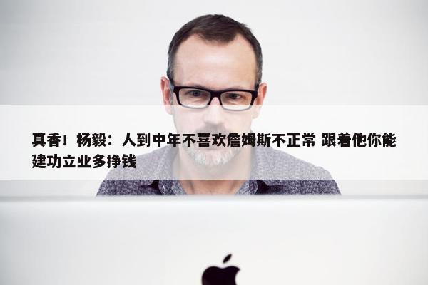 真香！杨毅：人到中年不喜欢詹姆斯不正常 跟着他你能建功立业多挣钱