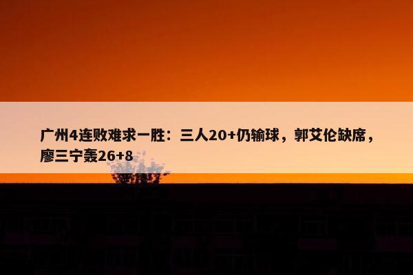 广州4连败难求一胜：三人20+仍输球，郭艾伦缺席，廖三宁轰26+8