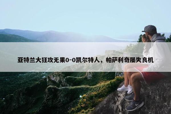 亚特兰大狂攻无果0-0凯尔特人，帕萨利奇屡失良机