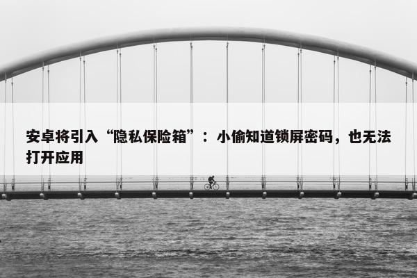 安卓将引入“隐私保险箱”：小偷知道锁屏密码，也无法打开应用