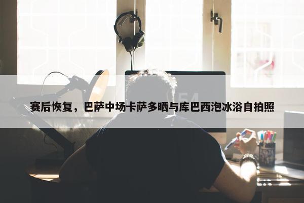 赛后恢复，巴萨中场卡萨多晒与库巴西泡冰浴自拍照