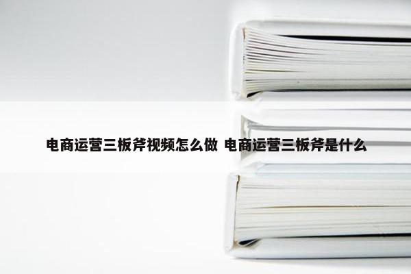 电商运营三板斧视频怎么做 电商运营三板斧是什么