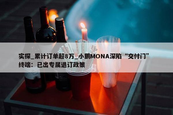 实探_累计订单超8万_小鹏MONA深陷“交付门” 终端：已出专属退订政策