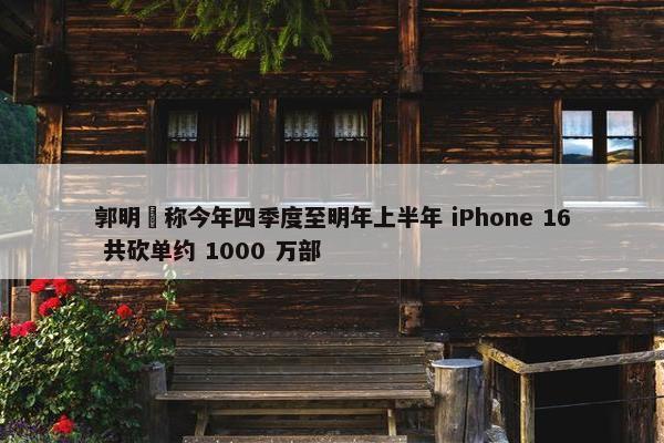 郭明錤称今年四季度至明年上半年 iPhone 16 共砍单约 1000 万部