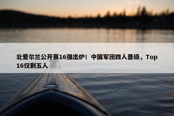 北爱尔兰公开赛16强出炉！中国军团四人晋级，Top16仅剩五人