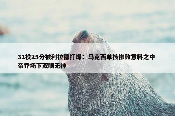 31投25分被利拉德打爆：马克西单核惨败意料之中 帝乔场下双眼无神