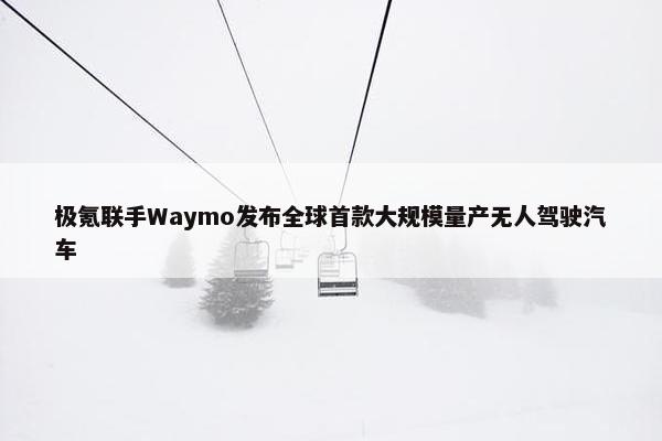 极氪联手Waymo发布全球首款大规模量产无人驾驶汽车